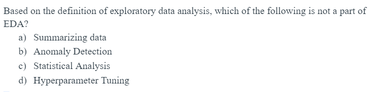 Based on the definition of exploratory data analysis, which of the following is not a part of
EDA?
a) Summarizing data
b) Anomaly Detection
c) Statistical Analysis
d) Hyperparameter Tuning