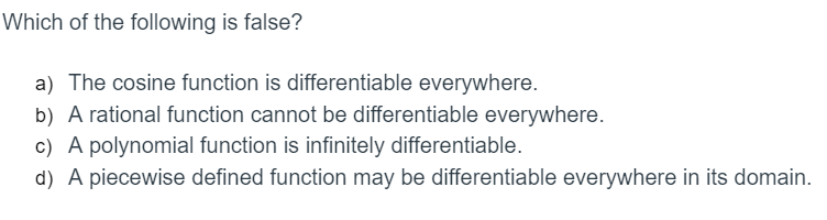 Which of the following is false?
a) The cosine function is differentiable everywhere.
b) A rational function cannot be differentiable everywhere.
c) A polynomial function is infinitely differentiable.
d) A piecewise defined function may be differentiable everywhere in its domain.
