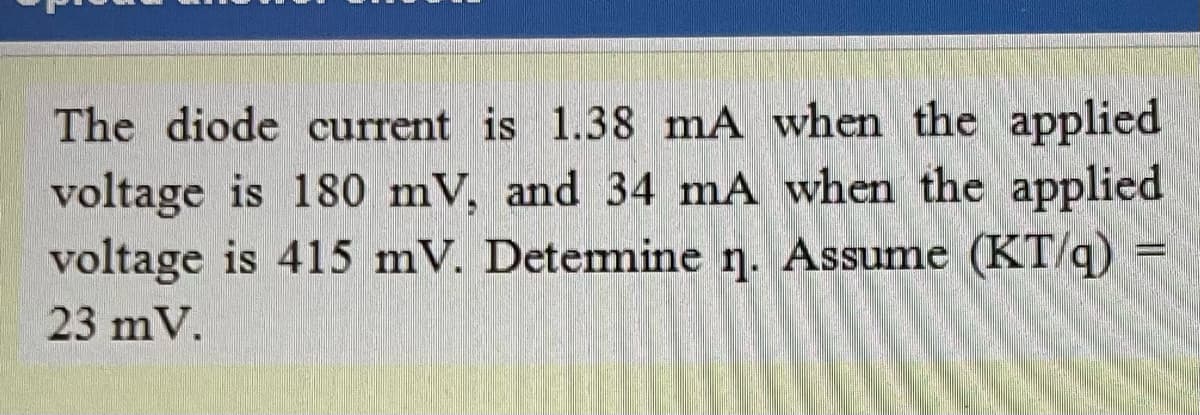 The diode current is 1.38 mA when the applied
voltage is 180 mV, and 34 mA when the applied
voltage is 415 mV. Detemmine n. Assume (KT/q)
23 mV.
