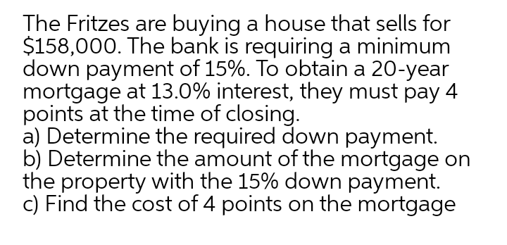 The Fritzes are buying a house that sells for
$158,000. The bank is requiring a minimum
down payment of 15%. To obtain a 20-year
mortgage at 13.0% interest, they must pay 4
points at the time of closing.
a) Determine the required down payment.
b) Determine the amount of the mortgage on
the property with the 15% down payment.
c) Find the cost of 4 points on the mortgage
