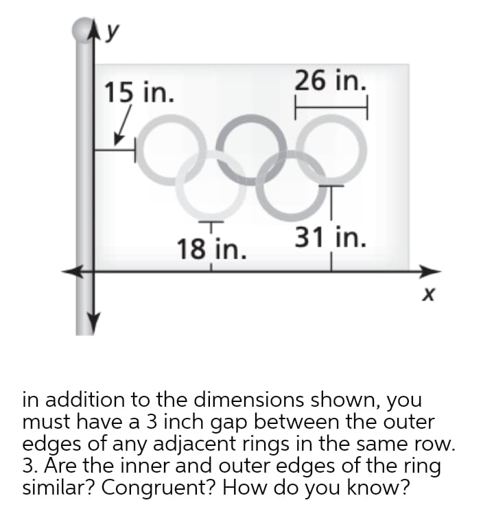 26 in.
15 in.
31 in.
18 in.
in addition to the dimensions shown, you
must have a 3 inch gap between the outer
edges of any adjacent rings in the same row.
3. Āre the inner and outer edges of the ring
similar? Congruent? How do you know?
