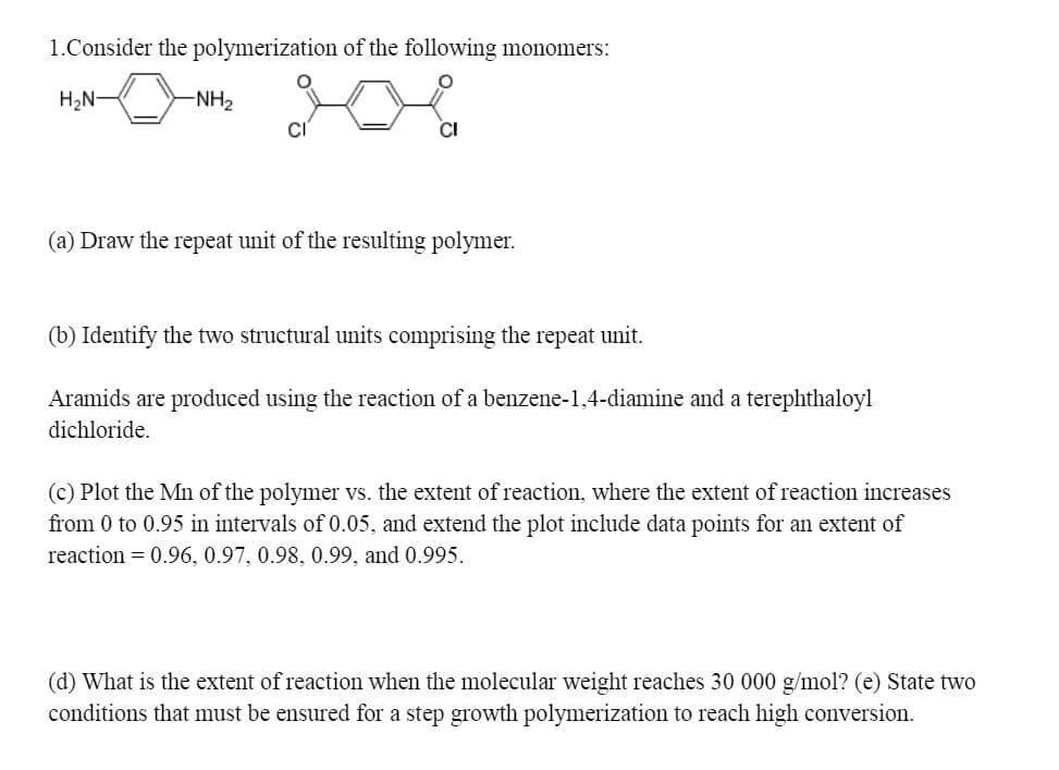 1.Consider the polymerization of the following monomers:
H2N-
-NH2
(a) Draw the repeat unit of the resulting polymer.
(b) Identify the two structural units comprising the repeat unit.
Aramids are produced using the reaction of a benzene-1,4-diamine and a terephthaloyl
dichloride.
(c) Plot the Mn of the polymer vs. the extent of reaction, where the extent of reaction increases
from 0 to 0.95 in intervals of 0.05, and extend the plot include data points for an extent of
reaction = 0.96, 0.97, 0.98, 0.99, and 0.995.
(d) What is the extent of reaction when the molecular weight reaches 30 000 g/mol? (e) State two
conditions that must be ensured for a step growth polymerization to reach high conversion.
