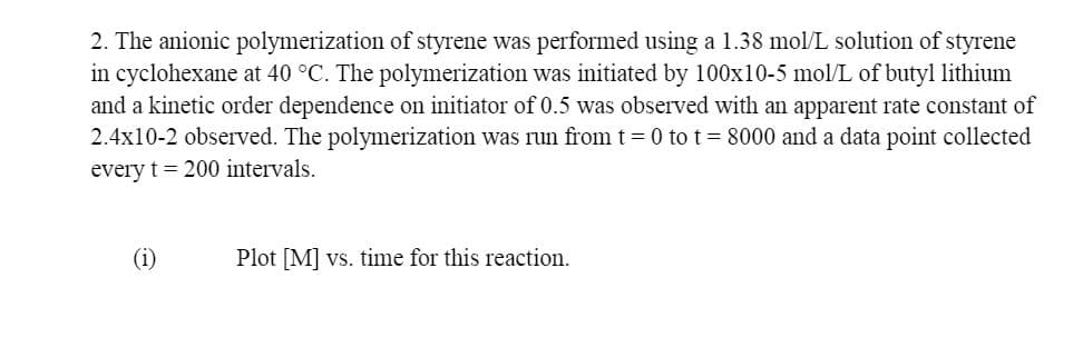 2. The anionic polymerization of styrene was performed using a 1.38 mol/L solution of styrene
in cyclohexane at 40 °C. The polymerization was initiated by 100x10-5 mol/L of butyl lithium
and a kinetic order dependence on initiator of 0.5 was observed with an apparent rate constant of
2.4x10-2 observed. The polymerization was run from t = 0 to t= 8000 and a data point collected
every t = 200 intervals.
Plot [M] vs. time for this reaction.
