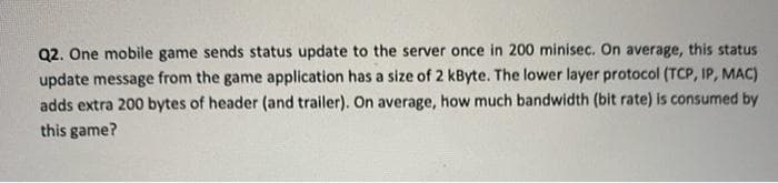 Q2. One mobile game sends status update to the server once in 200 minisec. On average, this status
update message from the game application has a size of 2 kByte. The lower layer protocol (TCP, IP, MAC)
adds extra 200 bytes of header (and trailer). On average, how much bandwidth (bit rate) is consumed by
this game?
