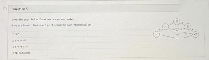 Question 5
Given the graph below. Break any ties alphabetically
If we use Breadth First search graph search the path returned will be?
O SG
O S-A-C-G
O S-A-B-D-G
O No path exists
