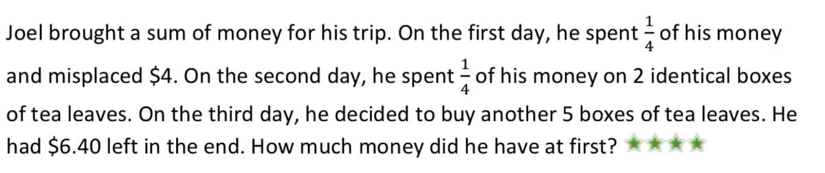 Joel brought a sum of money for his trip. On the first day, he spent of his money
4
and misplaced $4. On the second day, he spent of his money on 2 identical boxes
4
of tea leaves. On the third day, he decided to buy another 5 boxes of tea leaves. He
had $6.40 left in the end. How much money did he have at first?