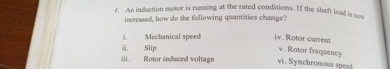 f. An induction motor is running at the rated conditions. If the shaft load is now
increased, how do the following quantities change?
iv. Rotor current
i.
Mechanical speed
Slip
Rotor induced voltage
v. Rotor frequency
vi. Synchronous speed
ii.
道。
