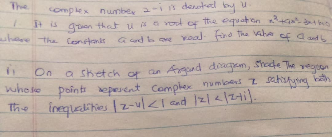 The
complex number 2-i is denoted by u.
It is
of
the equation n3+Ga 3at beo
goven
that u is G Yoot
where the Constanks
a and b are keal. find The veher of a and h
On
of an Argand diagram, Shade The veguen
a sketch
whose points kepesent Complex numbens I satisfying bath
inequetities | z-ul<I and 2|</Z1i|.
The
