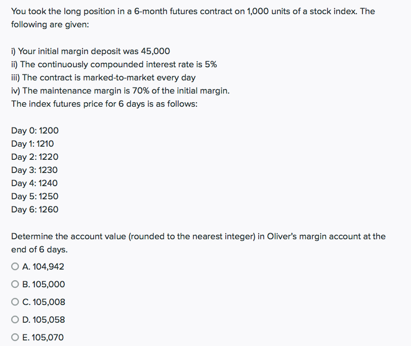 You took the long position in a 6-month futures contract on 1,000 units of a stock index. The
following are given:
i) Your initial margin deposit was 45,000
ii) The continuously compounded interest rate is 5%
iii) The contract is marked-to-market every day
iv) The maintenance margin is 70% of the initial margin.
The index futures price for 6 days is as follows:
Day 0: 1200
Day 1: 1210
Day 2: 1220
Day 3: 1230
Day 4: 1240
Day 5: 1250
Day 6: 1260
Determine the account value (rounded to the nearest integer) in Oliver's margin account at the
end of 6 days.
O A. 104,942
О В. 105,000
O C. 105,008
O D. 105,058
O E. 105,070
