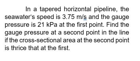 In a tapered horizontal pipeline, the
seawater's speed is 3.75 m/s and the gauge
pressure is 21 kPa at the first point. Find the
gauge pressure at a second point in the line
if the cross-sectional area at the second point
is thrice that at the first.
