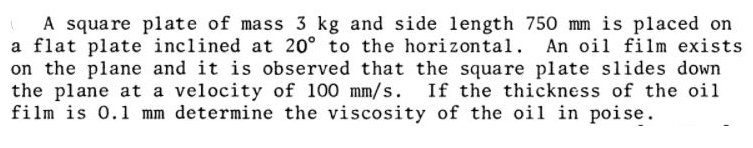 A square plate of mass 3 kg and side length 750 mm is placed on
a flat plate inclined at 20° to the horizontal. An oil film exists
on the plane and it is observed that the square plate slides down
the plane at a velocity of 100 mm/s. If the thickness of the oil
film is 0.1 mm determine the viscosity of the oil in poise.
