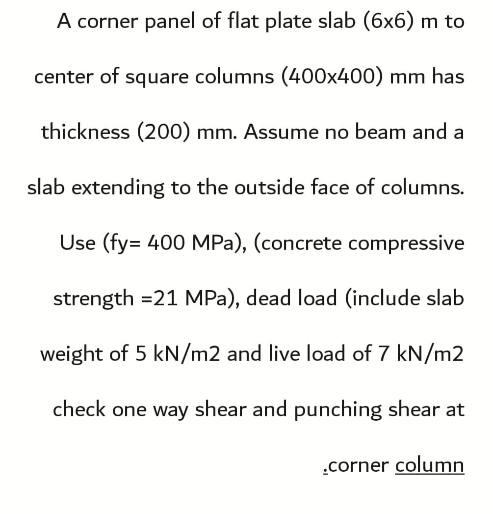 A corner panel of flat plate slab (6x6) m to
center of square columns (400x400) mm has
thickness (200) mm. Assume no beam and a
slab extending to the outside face of columns.
Use (fy= 400 MPa), (concrete compressive
strength =21 MPa), dead load (include slab
weight of 5 kN/m2 and live load of 7 kN/m2
check one way shear and punching shear at
.corner column
