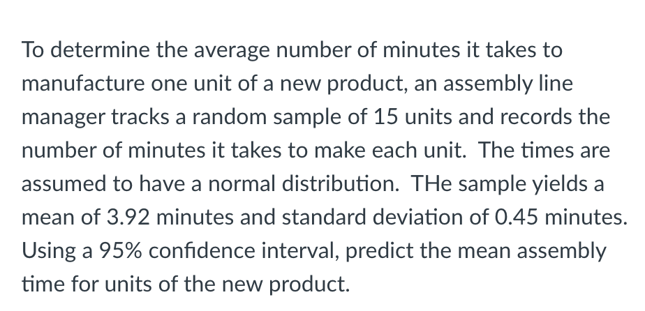 To determine the average number of minutes it takes to
manufacture one unit of a new product, an assembly line
manager tracks a random sample of 15 units and records the
number of minutes it takes to make each unit. The times are
assumed to have a normal distribution. THe sample yields a
mean of 3.92 minutes and standard deviation of 0.45 minutes.
Using a 95% confidence interval, predict the mean assembly
time for units of the new product.
