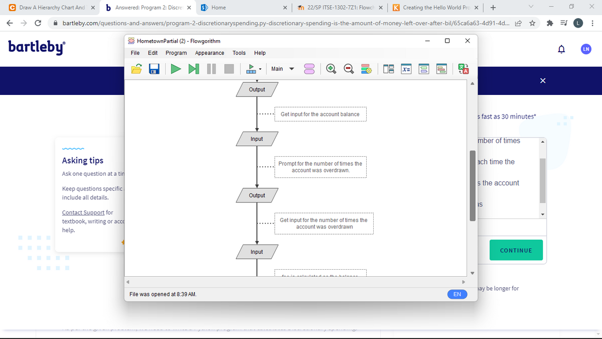 C Draw A Hierarchy Chart And
b Answered: Program 2: Discre x
S> Home
n 22/SP ITSE-1302-7Z1: Flowch x
K Creating the Hello World Pro x
+
A bartleby.com/questions-and-answers/program-2-discretionaryspending.py-discretionary-spending-is-the-amount-of-money-left-over-after-bil/65ca6a63-4d91-4d. 2
O HometownPartial (2) - Flowgorithm
bartleby
LN
File
Edit
Program
Appearance
Tools
Help
Main
Output
Get input for the account balance
s fast as 30 minutes*
Input
mber of times
Asking tips
ach time the
Prompt for the number of times the
account was overdrawn.
Ask one question at a tin
s the account
Keep questions specific
include all details.
Output
is
Contact Support for
textbook, writing or acco
Get input for the number of times the
account was overdrawn
help.
Input
CONTINUE
ay be longer for
File was opened at 8:39 AM.
EN
