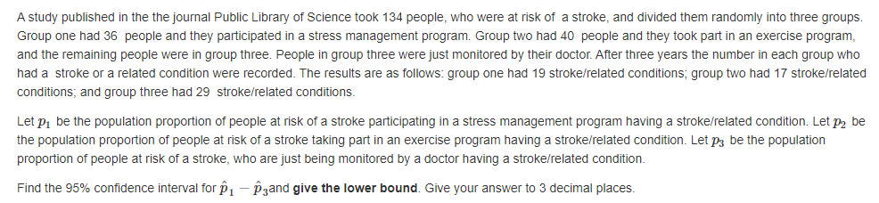 A study published in the the journal Public Library of Science took 134 people, who were at risk of a stroke, and divided them randomly into three groups.
Group one had 36 people and they participated in a stress management program. Group two had 40 people and they took part in an exercise program,
and the remaining people were in group three. People in group three were just monitored by their doctor. After three years the number in each group who
had a stroke or a related condition were recorded. The results are as follows: group one had 19 stroke/related conditions; group two had 17 stroke/related
conditions; and group three had 29 stroke/related conditions.
Let pi be the population proportion of people at risk of a stroke participating in a stress management program having a stroke/related condition. Let p2 be
the population proportion of people at risk of a stroke taking part in an exercise program having a stroke/related condition. Let p3 be the population
proportion of people at risk of a stroke, who are just being monitored by a doctor having a stroke/related condition.
Find the 95% confidence interval for p1 - Pzand give the lower bound. Give your answer to 3 decimal places.
