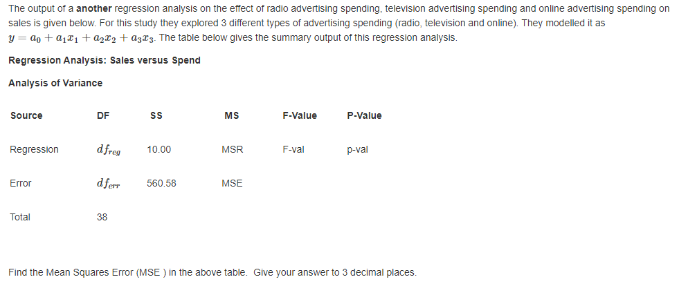 The output of a another regression analysis on the effect of radio advertising spending, television advertising spending and online advertising spending on
sales is given below. For this study they explored 3 different types of advertising spending (radio, television and online). They modelled it as
y = ao + a1¤1+a2x2 + a3X3. The table below gives the summary output of this regression analysis.
Regression Analysis: Sales versus Spend
Analysis of Variance
Source
DF
MS
F-Value
P-Value
Regression
dfreg
MSR
10.00
F-val
p-val
Error
dferr
560.58
MSE
Total
38
Find the Mean Squares Error (MSE ) in the above table. Give your answer to 3 decimal places.
