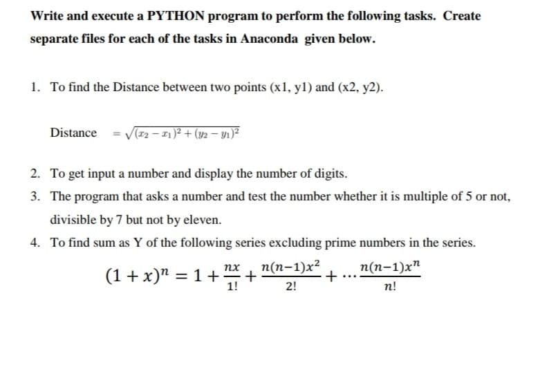 Write and execute a PYTHON program to perform the following tasks. Create
separate files for each of the tasks in Anaconda given below.
1. To find the Distance between two points (x1, y1) and (x2, y2).
Distance = V(r2 – 1)² + (y2 – y1)²
2. To get input a number and display the number of digits.
3. The program that asks a number and test the number whether it is multiple of 5 or not,
divisible by 7 but not by eleven.
4. To find sum as Y of the following series excluding prime numbers in the series.
п(п-1)х2
+
п(п-1)x^
+
nx
(1 + x)" = 1+
1!
2!
n!
