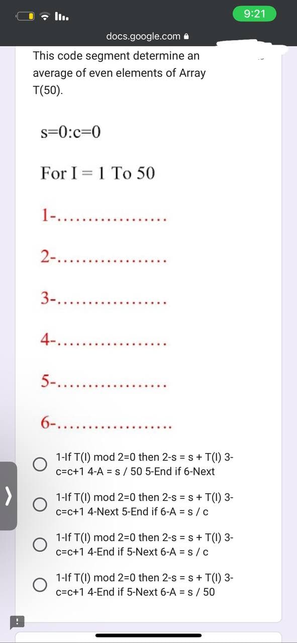 docs.google.com
This code segment determine an
average of even elements of Array
T(50).
s=0:c=0
For I 1 To 50
1-..
2-.......
3-............
4-..
5-......
6-......
1-If T(1) mod 2=0 then 2-s = s + T(1) 3-
c=c+1 4-A = s/ 50 5-End if 6-Next
1-If T(1) mod 2=0 then 2-s = s + T(1) 3-
c=c+1 4-Next 5-End if 6-A=s/c
1-If T(1) mod 2=0 then 2-s = s + T(1) 3-
c=c+1 4-End if 5-Next 6-A = S/C
1-If T(1) mod 2=0 then 2-s = s + T(1) 3-
c=c+1 4-End if 5-Next 6-A = s/50
9:21