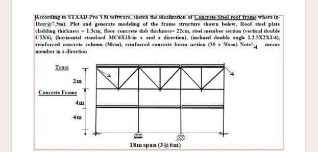 According to STAAD-Pro VSi software, sketch the idealization of Concrete-Steel roof frame where (z-
Ibay@7.5m). Plot and generate modeling of the frame structure shown below, Roof steel plate
cladding thickness 1.3cm, floor concrete slab thickness- 22cm, steel member section (vertical double
C5X6), (horizontal standard MC6X18-in x and z direction), (inclined double angle L2.5X2X1/4),
reinforced concrete column (30cm), reinforced concrete beam section (30 x 50cm) Note means
member in z-direction
Truss
2m
Concrete Frame
4m
4m
18m span (3@6m)