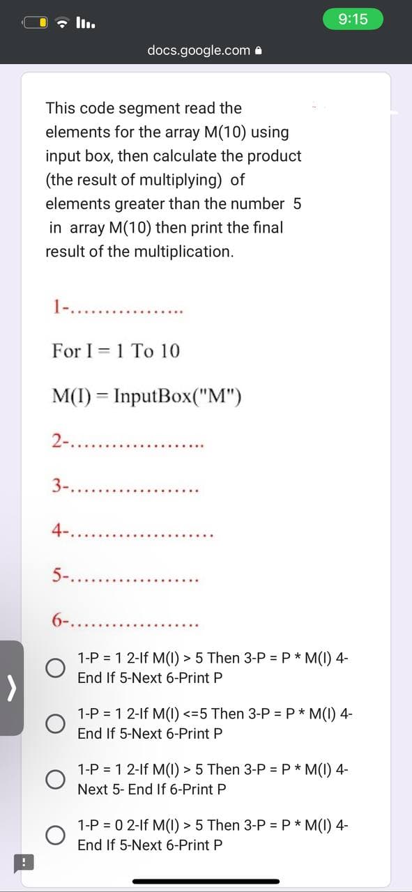 !
This code segment read the
elements for the array M(10) using
input box, then calculate the product
(the result of multiplying) of
elements greater than the number 5
in array M(10) then print the final
result of the multiplication.
For I 1 To 10
2-.
docs.google.com
M(I)= InputBox("M")
3-.
4-.
...........
5-..
9:15
6-.....
1-P = 1 2-lf M(1) > 5 Then 3-P = P * M(I) 4-
End If 5-Next 6-Print P
1-P = 1 2-lf M(I) <=5 Then 3-P = P * M(I) 4-
End If 5-Next 6-Print P
1-P = 1 2-lf M(I) > 5 Then 3-P = P * M(I) 4-
Next 5- End If 6-Print P
1-P = 0 2-1f M(1) > 5 Then 3-P = P * M(I) 4-
End If 5-Next 6-Print P