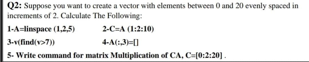 Q2: Suppose you want to create a vector with elements between 0 and 20 evenly spaced in
increments of 2. Calculate The Following:
1-A=linspace (1,2,5)
3-v(find(v>7))
5- Write command for matrix Multiplication of CA, C=[0:2:20].
2-C=A (1:2:10)
4-A(:,3)=[]