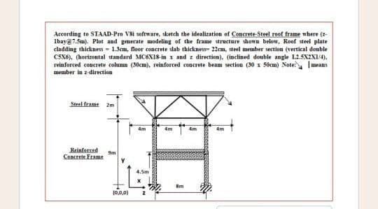 According to STAAD-Pro Vsi software, sketch the idealization of Concrete-Steel roof frame where (z
Ibay@7.5m). Plot and generate modeling of the frame structure shown below, Roof steel plate
cladding thickness 1.3cm, floor concrete slab thickness 22cm, steel member section (vertical double
C5X6), (horizontal standard MC6X18-in x and z direction), (inclined double angle L25X2X1/4),
reinforced concrete column (30cm), reinforced concrete beam section (30 x 50cm) Note: means
member in z-direction
Steel frame 2m
Reinforced
Concrete Frame
9m
(0,0,0)
4m
4.5m
4m
Im
4m
4m