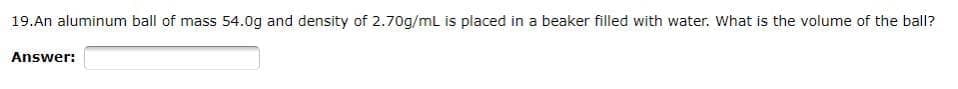 19.An aluminum ball of mass 54.0g and density of 2.70g/mL is placed in a beaker filled with water. What is the volume of the ball?
Answer:

