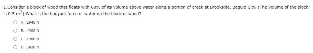 1.Consider a block of wood that floats with 60% of its volume above water along a portion of creek at Brookside, Baguio City. (The volume of the block
is 0.5 m³) what is the buoyant force of water on the block of wood?
O A. 2940 N
O B. 4900N
C. 1960 N
D. 3920 N
