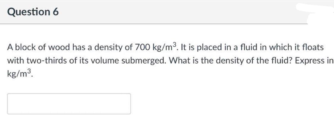 Question 6
A block of wood has a density of 700 kg/m3. It is placed in a fluid in which it floats
with two-thirds of its volume submerged. What is the density of the fluid? Express in
kg/m3.
