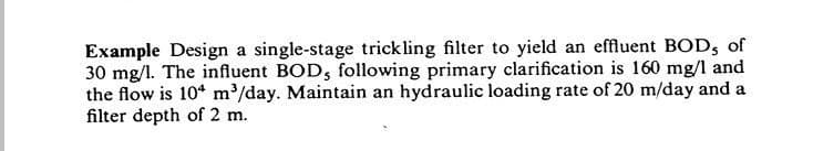 Example Design a single-stage trickling filter to yield an effluent BOD, of
30 mg/l. The influent BOD, following primary clarification is 160 mg/l and
the flow is 104 m³/day. Maintain an hydraulic loading rate of 20 m/day and a
filter depth of 2 m.