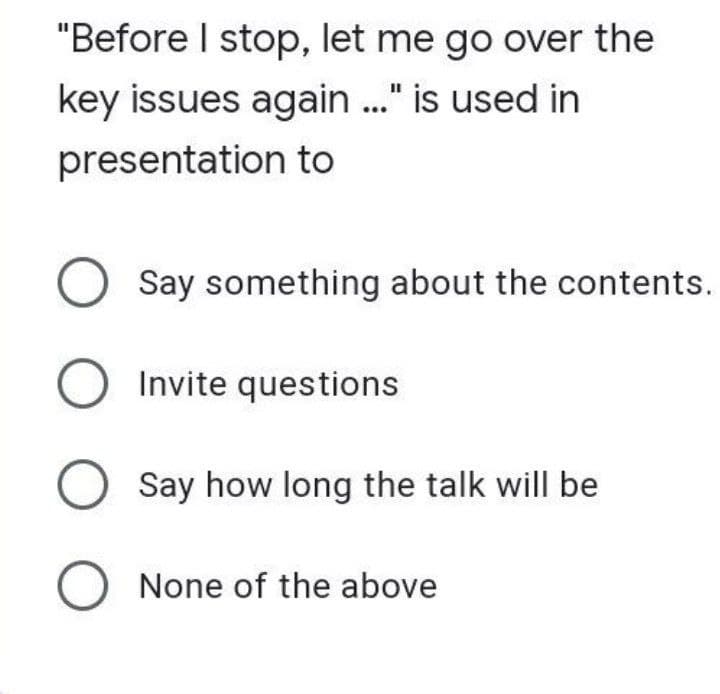 "Before I stop, let me go over the
key issues again ..." is used in
presentation to
O Say something about the contents.
O Invite questions
O Say how long the talk will be
O None of the above