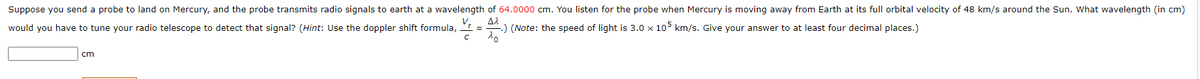 Suppose you send a probe to land on Mercury, and the probe transmits radio signals to earth at a wavelength of 64.0000 cm. You listen for the probe when Mercury is moving away from Earth at its full orbital velocity of 48 km/s around the Sun. What wavelength (in cm)
would you have to tune your radio telescope to detect that signal? (Hint: Use the doppler shift formula,
V,
:) (Note: the speed of light is 3.0 x 10° km/s. Give your answer to at least four decimal places.)
cm

