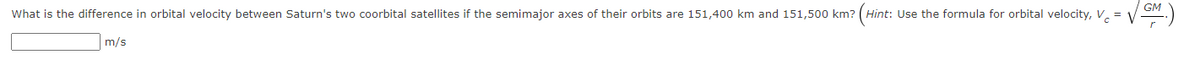 GM
What is the difference in orbital velocity between Saturn's two coorbital satellites if the semimajor axes of their orbits are 151,400 km and 151,500 km? ( Hint: Use the formula for orbital velocity, v =
m/s
