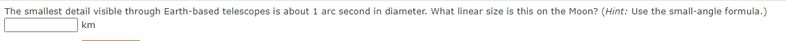 The smallest detail visible through Earth-based telescopes is about 1 arc second in diameter. What linear size is this on the Moon? (Hint: Use the small-angle formula.)
km
