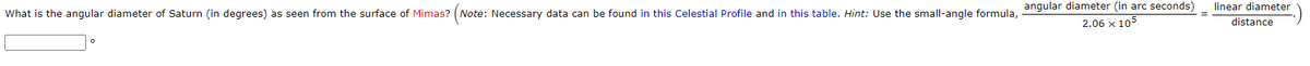 angular diameter (in arc seconds)
linear diameter
What is the angular diameter of Saturn (in degrees) as seen from the surface of Mimas? (Note: Necessary data can be found in this Celestial Profile and in this table. Hint: Use the small-angle formula,
2.06 x 105
distance
