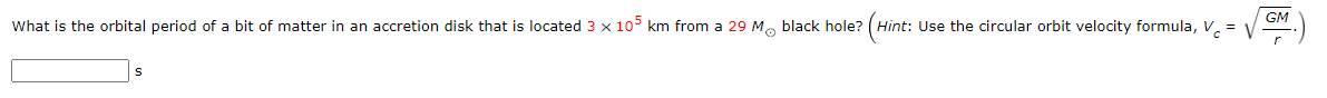 GM
What is the orbital period of a bit of matter in an accretion disk that is located 3 x 105 km from a 29 M. black hole? (Hint: Use the circular orbit velocity formula, V. = V
