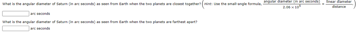 linear diameter
What is the angular diameter of Saturn (in arc seconds) as seen from Earth when the two planets are closest together? ( Hint: Use the small-angle formula, angular diameter (in arc seconds)
2.06 x 105
distance
arc seconds
What is the angular diameter of Saturn (in arc seconds) as seen from Earth when the two planets are farthest apart?
arc seconds
