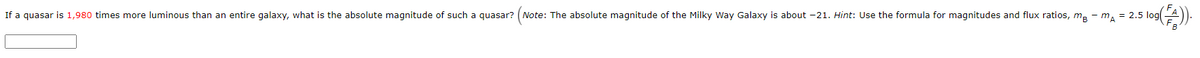 If a quasar is 1,980 times more luminous than an entire galaxy, what is the absolute magnitude of such a quasar? (Note: The absolute magnitude of the Milky Way Galaxy is about -21. Hint: Use the formula for magnitudes and flux ratios, ma - ma = 2.5 log(
