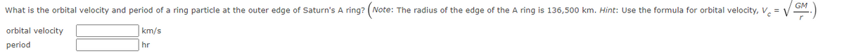 GM
What is the orbital velocity and period of a ring particle at the outer edge of Saturn's A ring? (Note: The radius of the edge of the A ring is 136,500 km. Hint: Use the formula for orbital velocity, V. =
orbital velocity
km/s
period
hr
