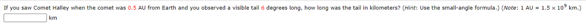 If you saw Comet Halley when the comet was 0.5 AU from Earth and you observed a visible tail 6 degrees long, how long was the tail in kilometers? (Hint: Use the small-angle formula.) (Note: 1 AU = 1.5 x 10° km.)
km

