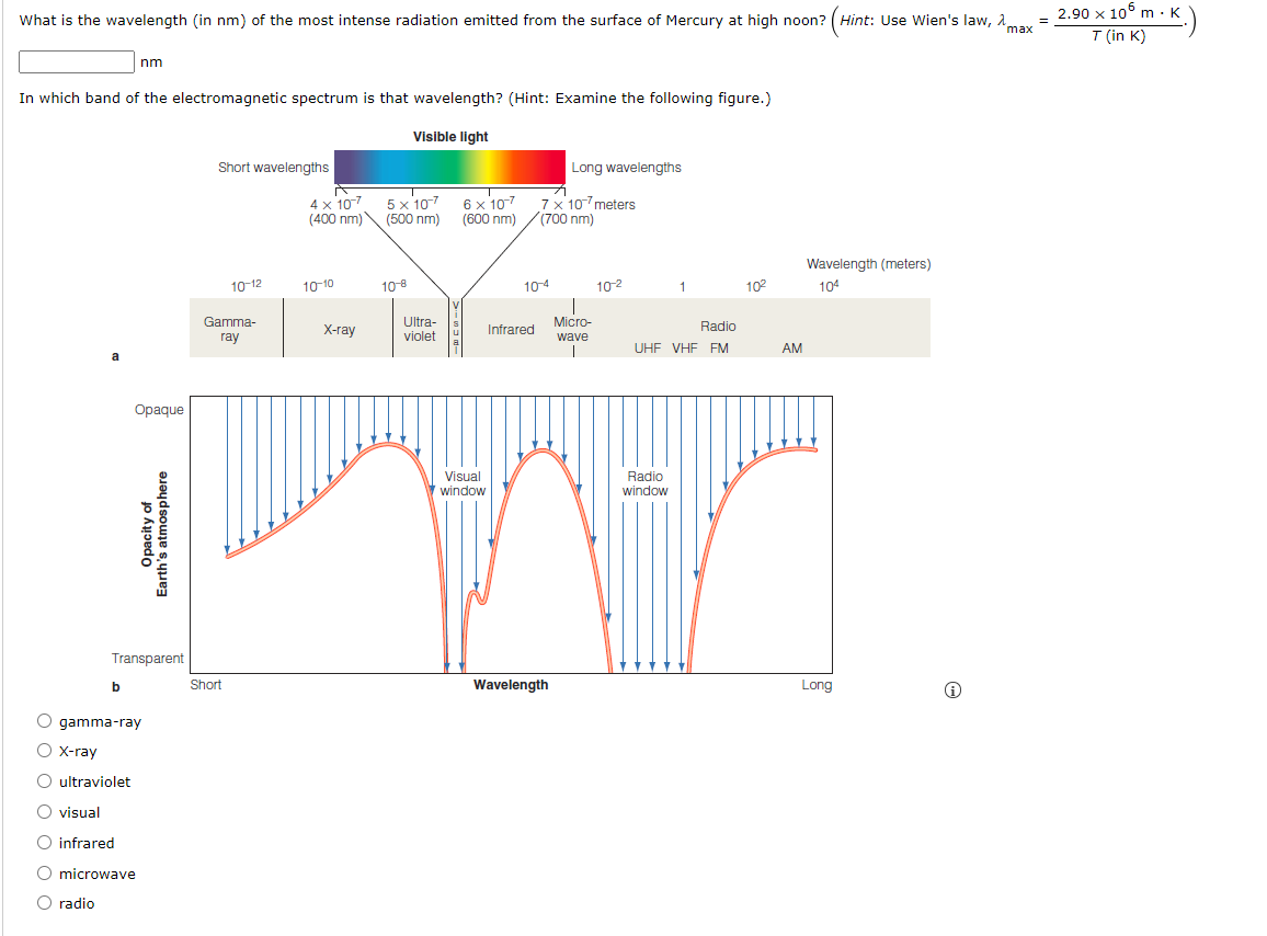 m-K.)
2.90 x 10° m · K
What is the wavelength (in nm) of the most intense radiation emitted from the surface of Mercury at high noon? (Hint: Use Wien's law, A.
max
T (in K)
nm
In which band of the electromagnetic spectrum is that wavelength? (Hint: Examine the following figure.)
Visible light
Short wavelengths
Long wavelengths
5 x 107
4 x 107
6 x 107
(600 nm)
7x 10-7 meters
((700 nm)
(400 nm)\ (500 nm)
Wavelength (meters)
10-12
10-10
10-8
104
102
102
104
Gamma-
Ultra-
violet
X-ray
Infrared
Micro-
Radio
ray
wave
UHF VHF FM
AM
a
Opaque
Visual
Radio
window
window
Transparent
Short
Wavelength
Long
O gamma-ray
O x-ray
O ultraviolet
visual
O infrared
O microwave
O radio
O O O O O O O
Opacity of
Earth's atmosphere
