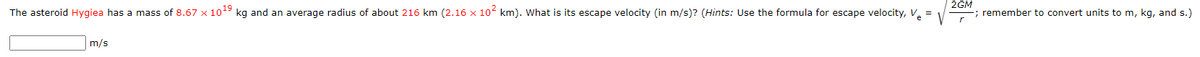 2GM
The asteroid Hygiea has a mass of 8.67 x 1o kg and an average radius of about 216 km (2.16 x 10 km). What is its escape velocity (in m/s)? (Hints: Use the formula for escape velocity, V. =
; remember to convert units to m, kg, and s.)
m/s
