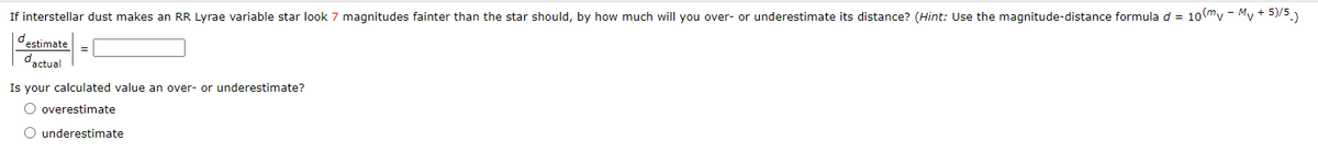 If interstellar dust makes an RR Lyrae variable star look 7 magnitudes fainter than the star should, by how much will you over- or underestimate its distance? (Hint: Use the magnitude-distance formula d = 10 mv - Mv + 5)/5.)
destimate
dactual
=
Is your calculated value an over- or underestimate?
O overestimate
O underestimate
