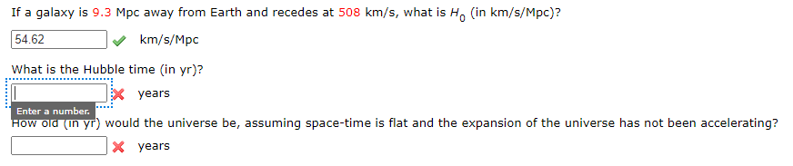 If a galaxy is 9.3 Mpc away from Earth and recedes at 508 km/s, what is H, (in km/s/Mpc)?
54.62
km/s/Mpc
What is the Hubble time (in yr)?
x years
Enter a number.
How old (in yr) would the universe be, assuming space-time is flat and the expansion of the universe has not been accelerating?
X years
*******
