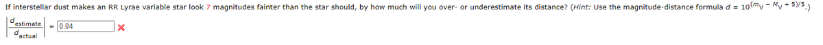 If interstellar dust makes an RR Lyrae variable star look 7 magnitudes fainter than the star should, by how much will you over- or underestimate its distance? (Hint: Use the magnitude-distance formula d = 10 mv - Mv + 5)/5.)
destimate
dactual
= 0.04
