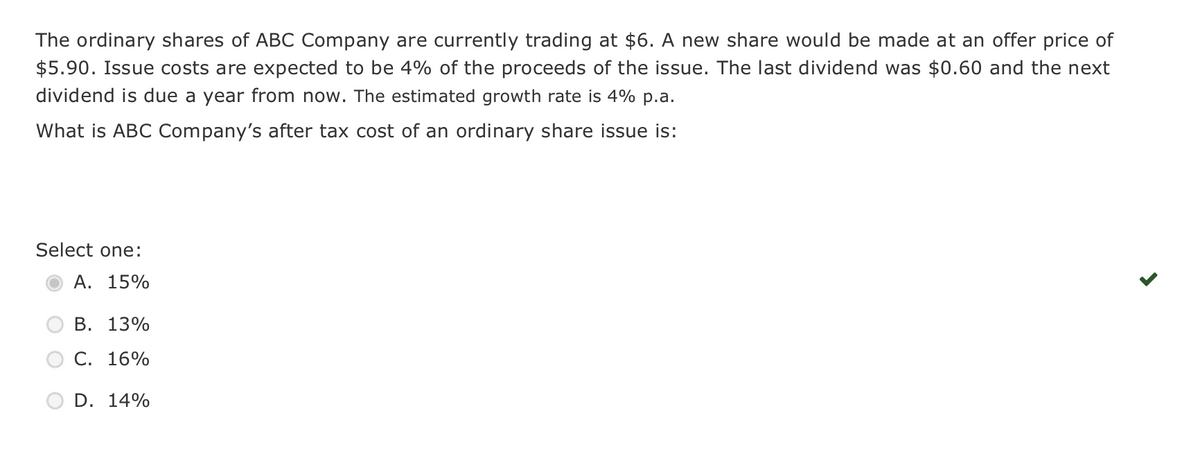 The ordinary shares of ABC Company are currently trading at $6. A new share would be made at an offer price of
$5.90. Issue costs are expected to be 4% of the proceeds of the issue. The last dividend was $0.60 and the next
dividend is due a year from now. The estimated growth rate is 4% p.a.
What is ABC Company's after tax cost of an ordinary share issue is:
Select one:
A. 15%
B. 13%
C. 16%
D. 14%