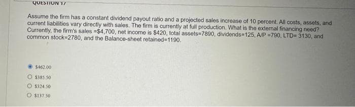 QUESTION 17
Assume the firm has a constant dividend payout ratio and a projected sales increase of 10 percent. All costs, assets, and
current liabilities vary directly with sales. The firm is currently at full production. What is the external financing need?
Currently, the firm's sales =$4,700, net income is $420, total assets=7890, dividends=125, A/P =790, LTD= 3130, and
common stock 2780, and the Balance-sheet retained=1190.
$462.00
O $385.50
$324.50
O $137.50