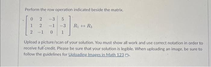 Perform the row operation indicated beside the matrix.
0 2 -3 5
2
-1 -3 R₁ R3
2-1 0 1
Upload a picture/scan of your solution. You must show all work and use correct notation in order to
receive full credit. Please be sure that your solution is legible. When uploading an image, be sure to
follow the guidelines for Uploading Images in Math 123.