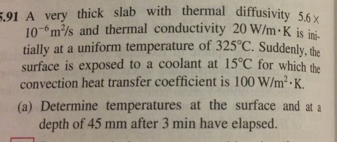 tially at a uniform temperature of 325°C. Suddenly, the
10- m/s and thermal conductivity 20 W/m K is ini-
5.91 A very thick slab with thermal diffusivity 5.6 X
surface is exposed to a coolant at 15°C for which the
convection heat transfer coefficient is 100 W/m² ·K.
(a) Determine temperatures at the surface and at a
depth of 45 mm after 3 min have elapsed.
