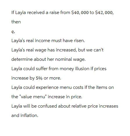 If Layla received a raise from $40,000 to $42,000,
then
9,
Layla's real income must have risen.
Layla's real wage has increased, but we can't
determine about her nominal wage.
Layla could suffer from money illusion if prices
increase by 5% or more.
Layla could experience menu costs if the items on
the "value menu" increase in price.
Layla will be confused about relative price increases
and inflation.